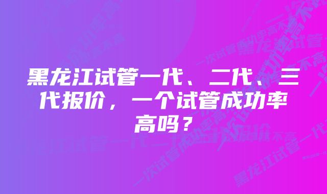 黑龙江试管一代、二代、三代报价，一个试管成功率高吗？