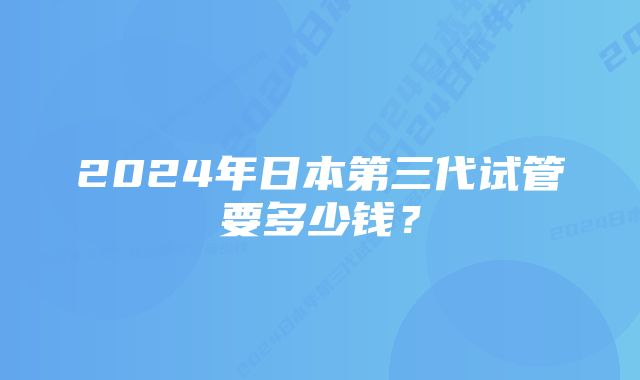 2024年日本第三代试管要多少钱？