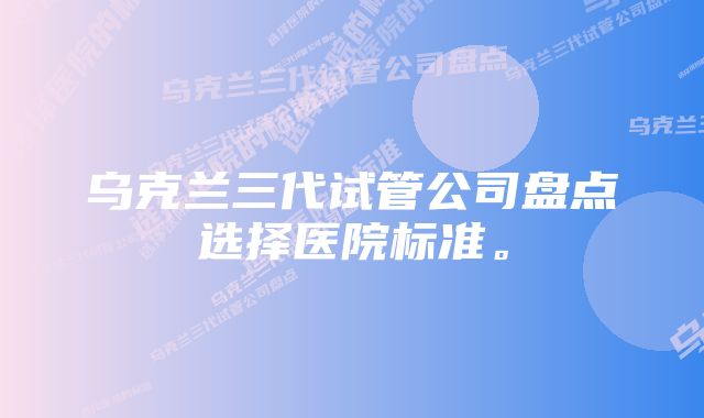 乌克兰三代试管公司盘点选择医院标准。