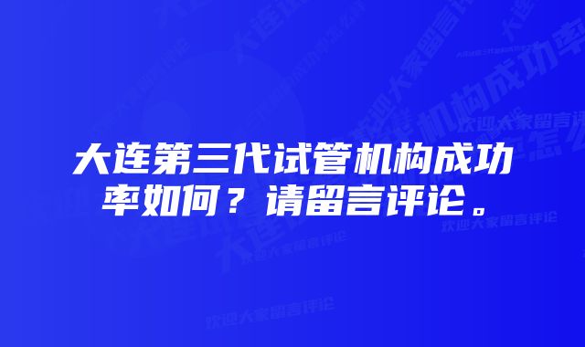 大连第三代试管机构成功率如何？请留言评论。