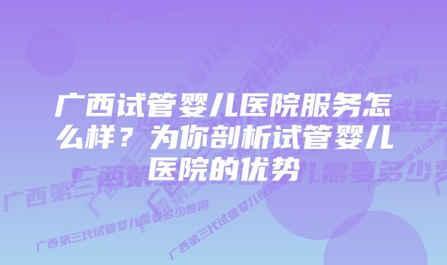 广西试管婴儿医院服务怎么样？为你剖析试管婴儿医院的优势