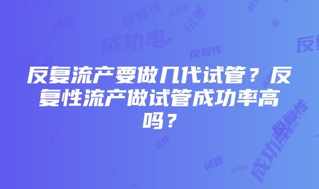 反复流产要做几代试管？反复性流产做试管成功率高吗？