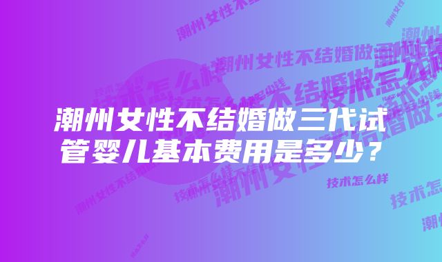 潮州女性不结婚做三代试管婴儿基本费用是多少？