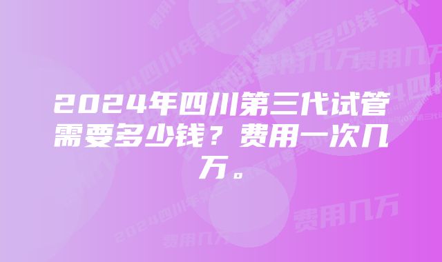 2024年四川第三代试管需要多少钱？费用一次几万。