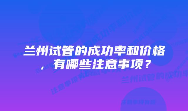 兰州试管的成功率和价格，有哪些注意事项？