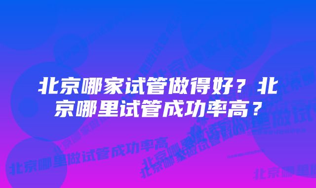 北京哪家试管做得好？北京哪里试管成功率高？