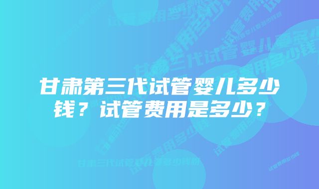 甘肃第三代试管婴儿多少钱？试管费用是多少？