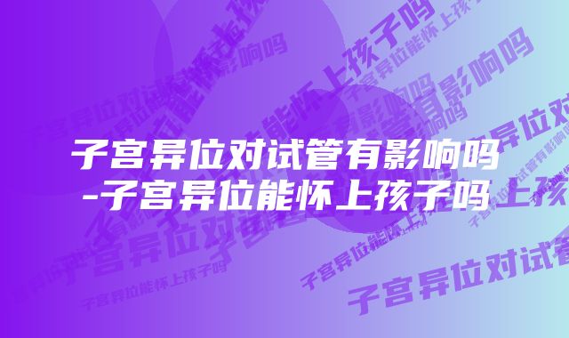 子宫异位对试管有影响吗-子宫异位能怀上孩子吗