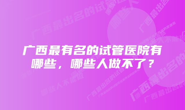 广西最有名的试管医院有哪些，哪些人做不了？