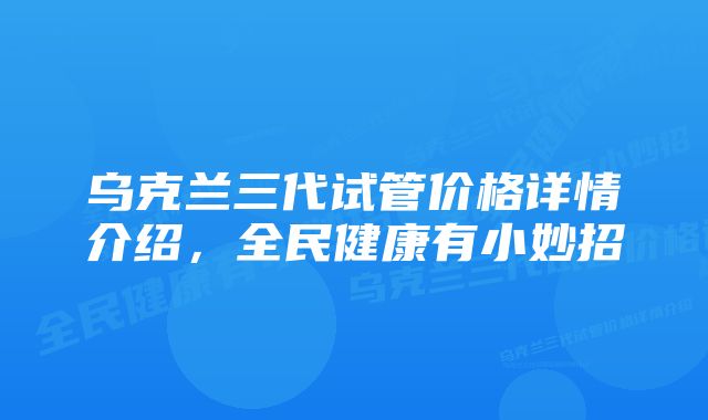 乌克兰三代试管价格详情介绍，全民健康有小妙招