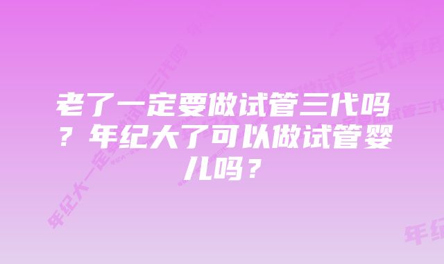 老了一定要做试管三代吗？年纪大了可以做试管婴儿吗？