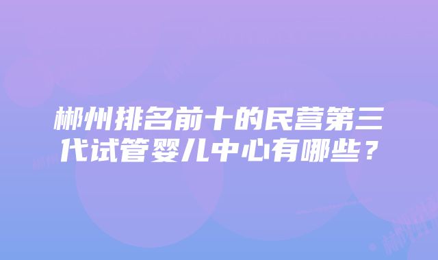 郴州排名前十的民营第三代试管婴儿中心有哪些？