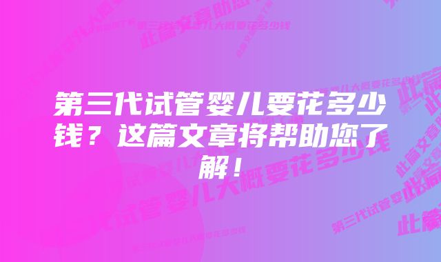 第三代试管婴儿要花多少钱？这篇文章将帮助您了解！