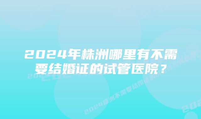 2024年株洲哪里有不需要结婚证的试管医院？