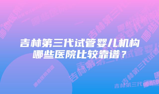 吉林第三代试管婴儿机构哪些医院比较靠谱？