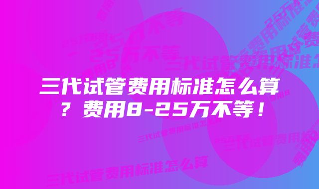 三代试管费用标准怎么算？费用8-25万不等！