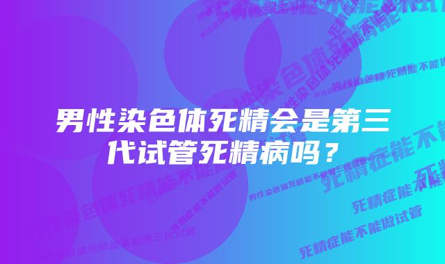 男性染色体死精会是第三代试管死精病吗？