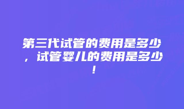 第三代试管的费用是多少，试管婴儿的费用是多少！