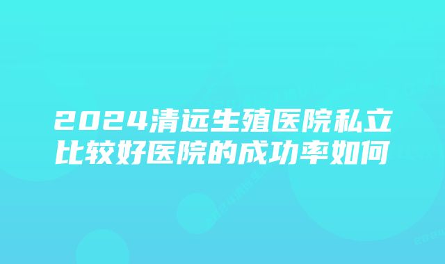 2024清远生殖医院私立比较好医院的成功率如何