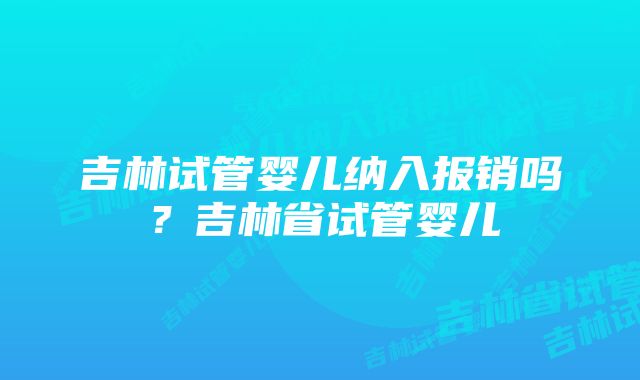 吉林试管婴儿纳入报销吗？吉林省试管婴儿