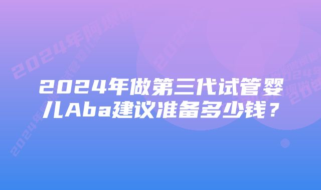 2024年做第三代试管婴儿Aba建议准备多少钱？