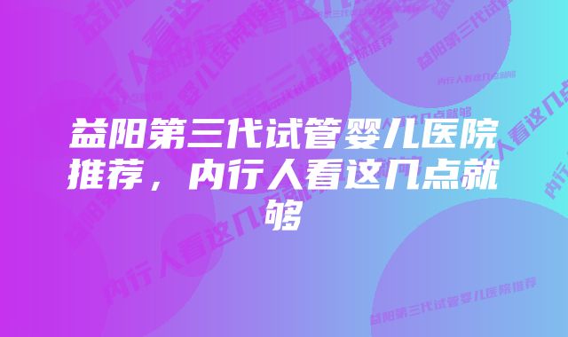 益阳第三代试管婴儿医院推荐，内行人看这几点就够