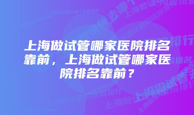 上海做试管哪家医院排名靠前，上海做试管哪家医院排名靠前？