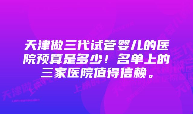 天津做三代试管婴儿的医院预算是多少！名单上的三家医院值得信赖。