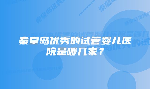 秦皇岛优秀的试管婴儿医院是哪几家？