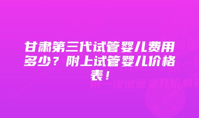 甘肃第三代试管婴儿费用多少？附上试管婴儿价格表！