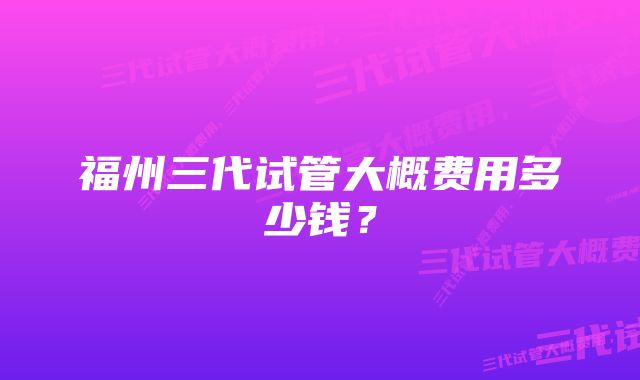 福州三代试管大概费用多少钱？