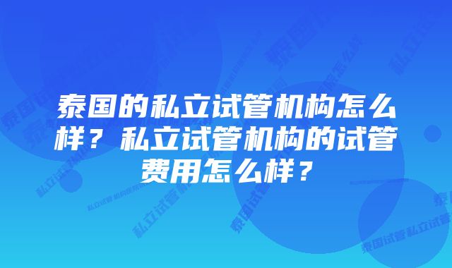 泰国的私立试管机构怎么样？私立试管机构的试管费用怎么样？