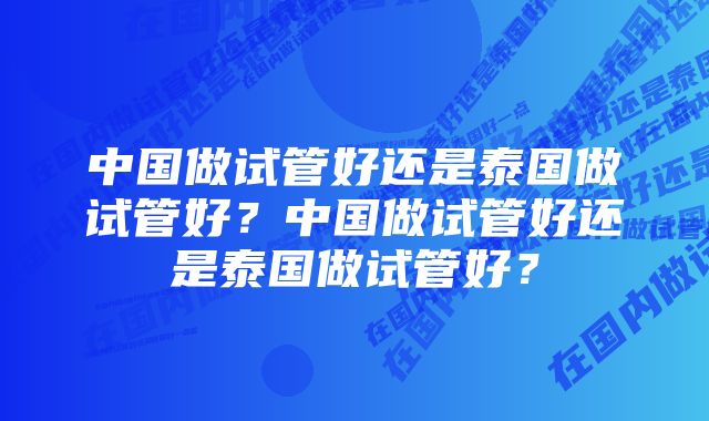 中国做试管好还是泰国做试管好？中国做试管好还是泰国做试管好？