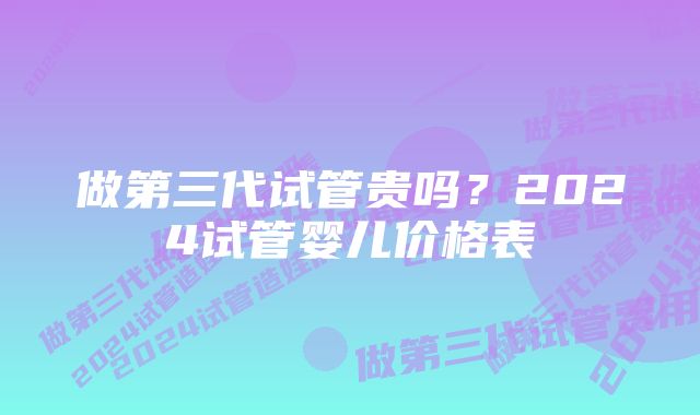 做第三代试管贵吗？2024试管婴儿价格表