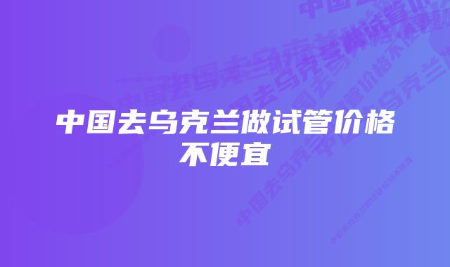 中国去乌克兰做试管价格不便宜