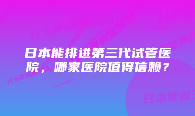 日本能排进第三代试管医院，哪家医院值得信赖？