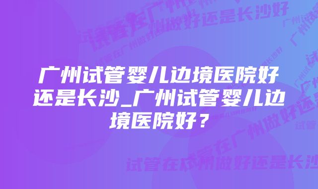 广州试管婴儿边境医院好还是长沙_广州试管婴儿边境医院好？