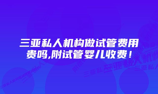 三亚私人机构做试管费用贵吗,附试管婴儿收费！