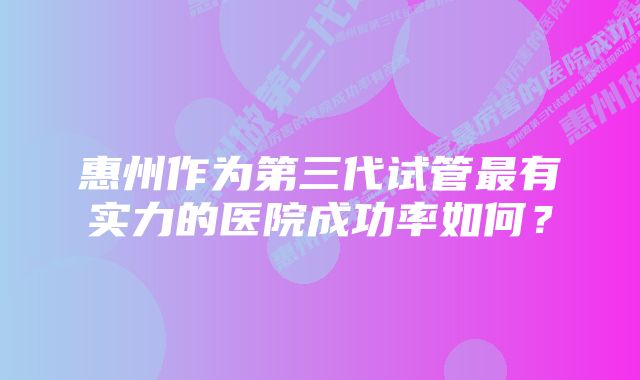 惠州作为第三代试管最有实力的医院成功率如何？