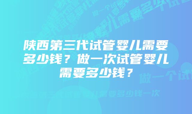 陕西第三代试管婴儿需要多少钱？做一次试管婴儿需要多少钱？