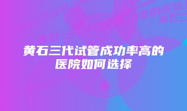 黄石三代试管成功率高的医院如何选择