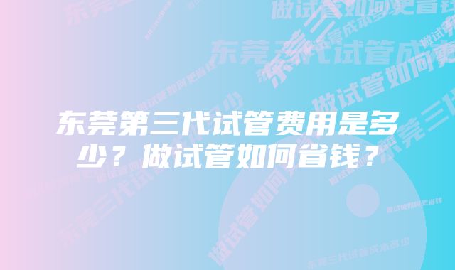 东莞第三代试管费用是多少？做试管如何省钱？