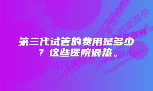 第三代试管的费用是多少？这些医院很热。