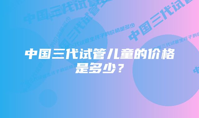 中国三代试管儿童的价格是多少？