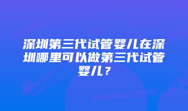 深圳第三代试管婴儿在深圳哪里可以做第三代试管婴儿？