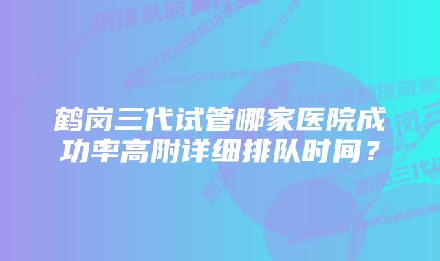 鹤岗三代试管哪家医院成功率高附详细排队时间？