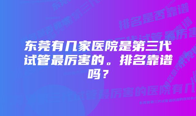 东莞有几家医院是第三代试管最厉害的。排名靠谱吗？