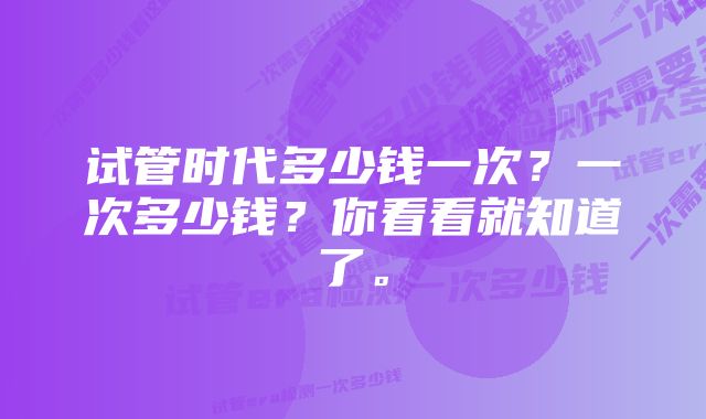 试管时代多少钱一次？一次多少钱？你看看就知道了。