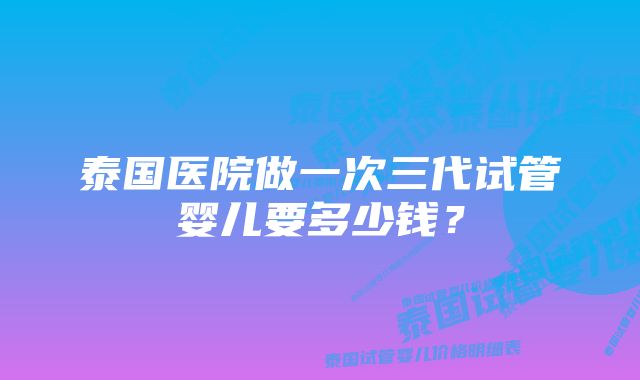 泰国医院做一次三代试管婴儿要多少钱？