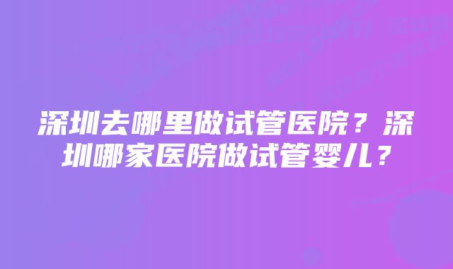 深圳去哪里做试管医院？深圳哪家医院做试管婴儿？